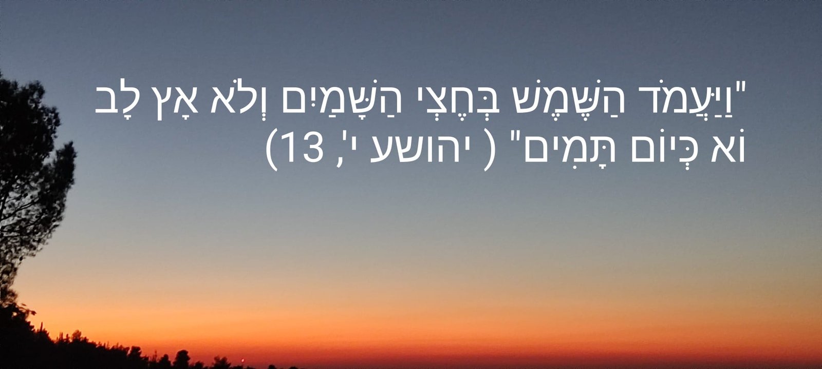 וַיַּעֲמֹד הַשֶּׁמֶשׁ בְּחֶצְי הַשָּׁמַיִם וְלֹא אָץ לָבוֹא כְּיוֹם תָּמִים (יהושע י', 13) וַיַּעֲמֹד הַשֶּׁמֶשׁ בְּחֶצְי הַשָּׁמַיִם וְלֹא אָץ לָבוֹא כְּיוֹם תָּמִים (יהושע י', 13)
